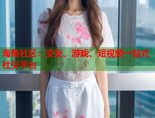 海角社区：交友、游戏、短视频一站式社交平台
