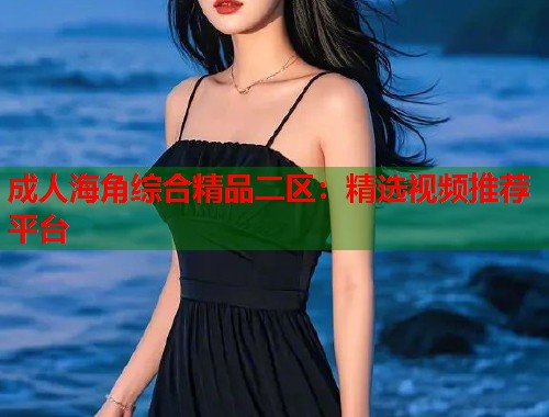 成人海角综合精品二区：精选视频推荐平台