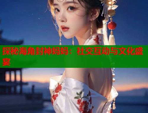 探秘海角封神妈妈：社交互动与文化盛宴
