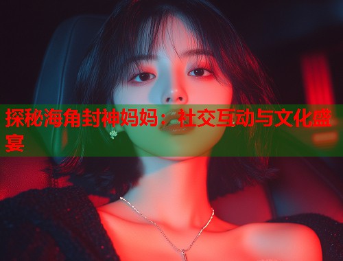 探秘海角封神妈妈：社交互动与文化盛宴
