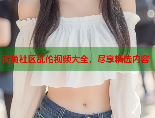 海角社区乱伦视频大全，尽享精选内容