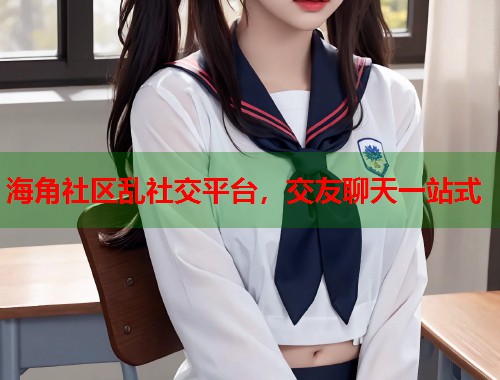 海角社区乱社交平台，交友聊天一站式