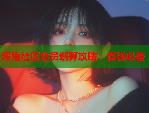 海角社区会员划算攻略：省钱必备