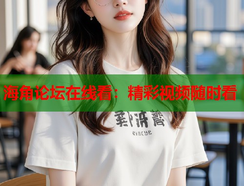 海角论坛在线看：精彩视频随时看