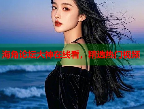 海角论坛大神在线看，精选热门视频