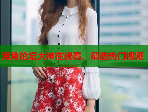 海角论坛大神在线看，精选热门视频