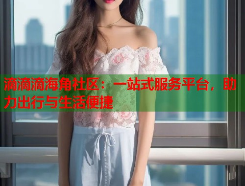 滴滴滴海角社区：一站式服务平台，助力出行与生活便捷