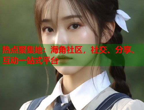 热点聚集地：海角社区，社交、分享、互动一站式平台