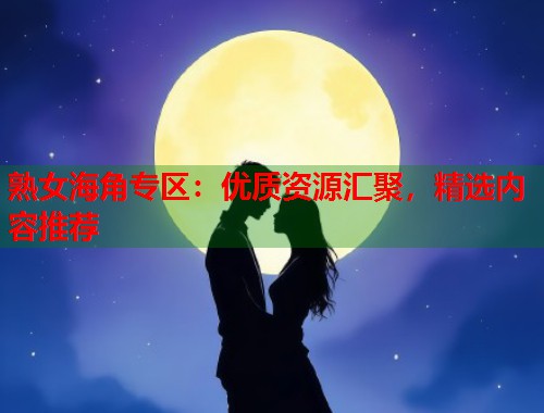 熟女海角专区：优质资源汇聚，精选内容推荐