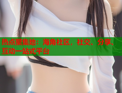 热点聚集地：海角社区，社交、分享、互动一站式平台