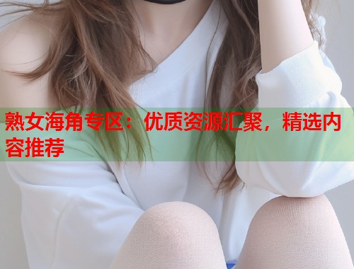 熟女海角专区：优质资源汇聚，精选内容推荐