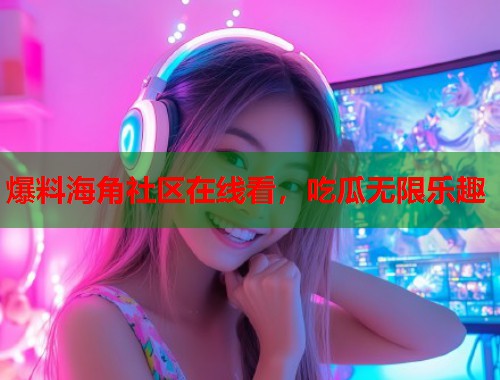 爆料海角社区在线看，吃瓜无限乐趣