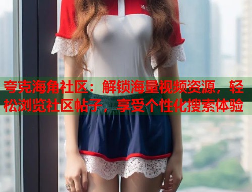 夸克海角社区：解锁海量视频资源，轻松浏览社区帖子，享受个性化搜索体验