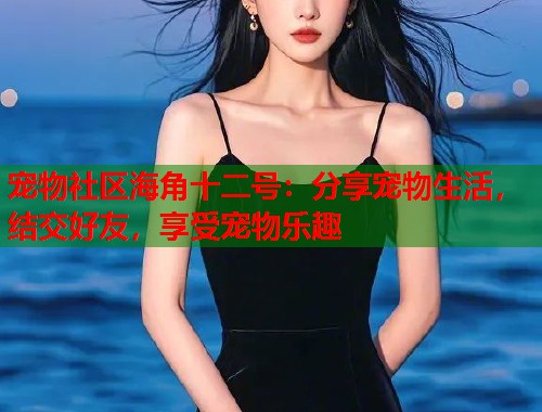 宠物社区海角十二号：分享宠物生活，结交好友，享受宠物乐趣