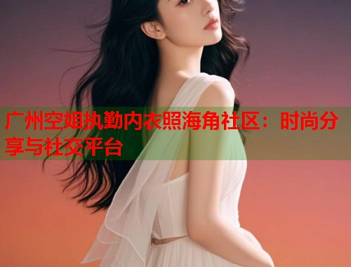 广州空姐执勤内衣照海角社区：时尚分享与社交平台