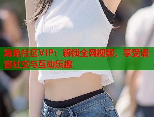 海角社区VIP：解锁全网视频，享受语音社交与互动乐趣