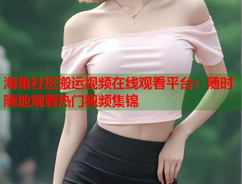 海角社区搬运视频在线观看平台：随时随地观看热门视频集锦