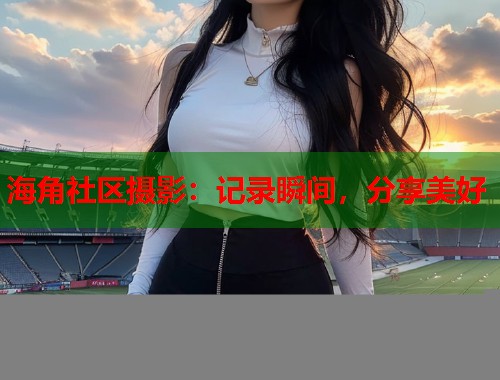 海角社区摄影：记录瞬间，分享美好