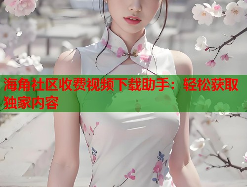 海角社区收费视频下载助手：轻松获取独家内容
