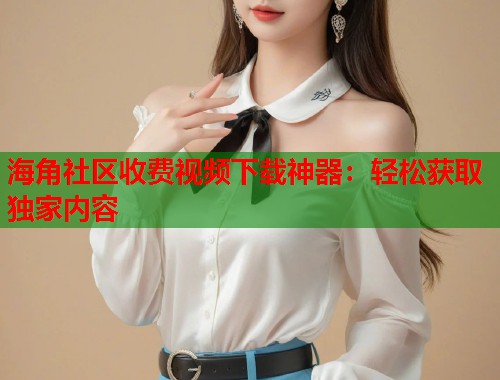 海角社区收费视频下载神器：轻松获取独家内容
