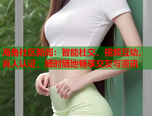 海角社区新闻：智能社交、视频互动、真人认证，随时随地畅享交友与资讯