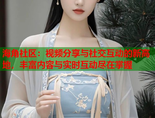 海角社区：视频分享与社交互动的新高地，丰富内容与实时互动尽在掌握