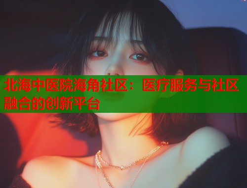 北海中医院海角社区：医疗服务与社区融合的创新平台