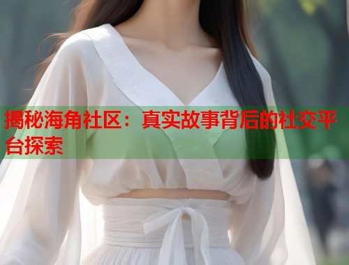 揭秘海角社区：真实故事背后的社交平台探索
