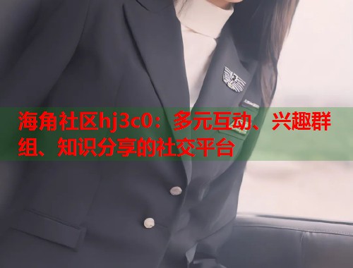 海角社区hj3c0：多元互动、兴趣群组、知识分享的社交平台