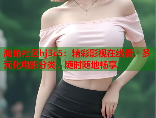 海角社区hj3c5：精彩影视在线看，多元化电影分类，随时随地畅享