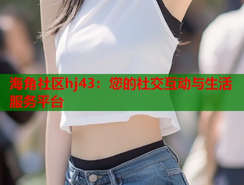 海角社区hj43：您的社交互动与生活服务平台