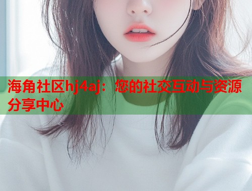 海角社区hj4aj：您的社交互动与资源分享中心