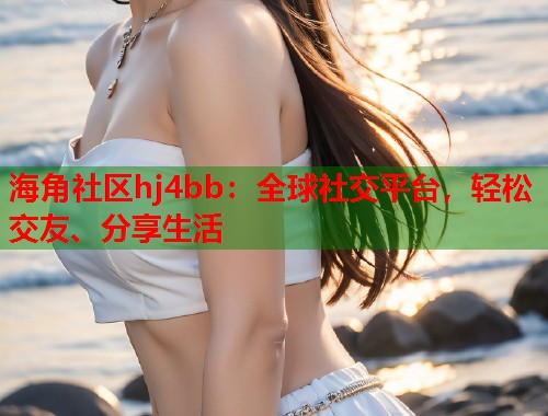 海角社区hj4bb：全球社交平台，轻松交友、分享生活