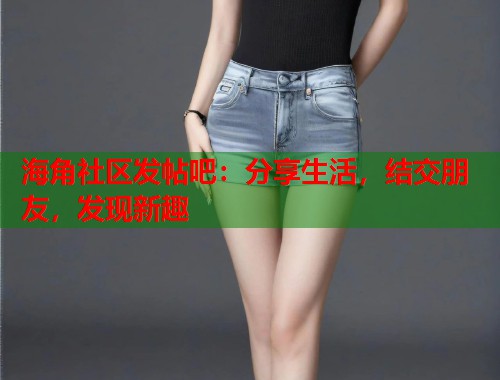 海角社区发帖吧：分享生活，结交朋友，发现新趣