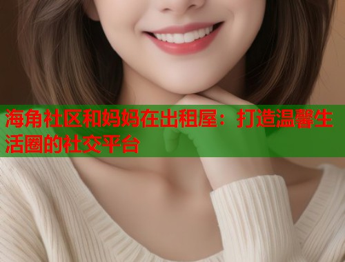海角社区和妈妈在出租屋：打造温馨生活圈的社交平台