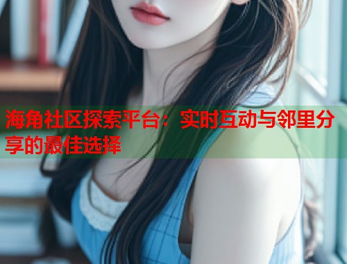 海角社区探索平台：实时互动与邻里分享的最佳选择