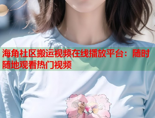 海角社区搬运视频在线播放平台：随时随地观看热门视频
