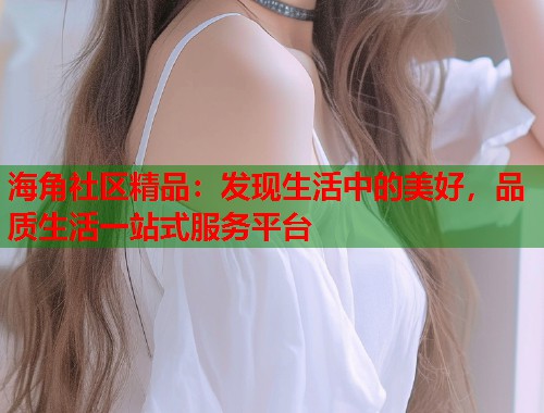 海角社区精品：发现生活中的美好，品质生活一站式服务平台