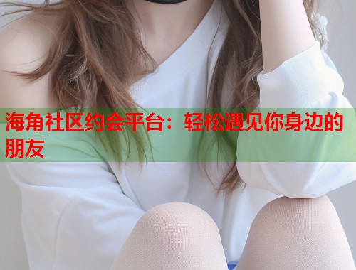 海角社区约会平台：轻松遇见你身边的朋友