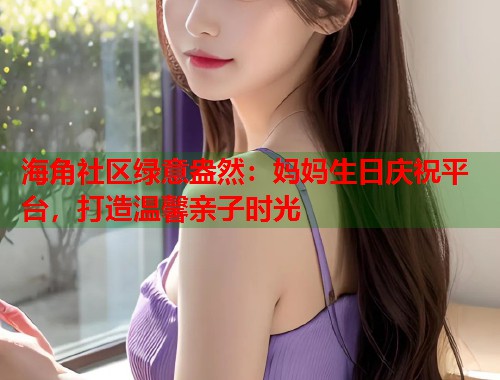 海角社区绿意盎然：妈妈生日庆祝平台，打造温馨亲子时光