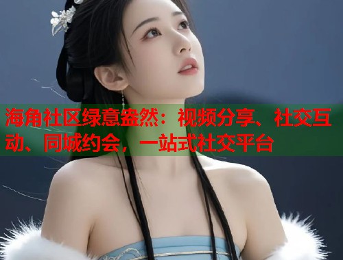海角社区绿意盎然：视频分享、社交互动、同城约会，一站式社交平台