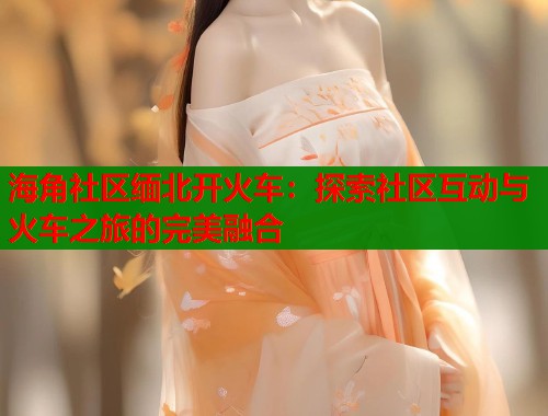 海角社区缅北开火车：探索社区互动与火车之旅的完美融合