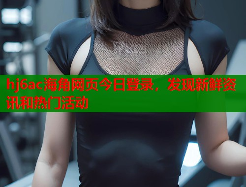 hj6ac海角网页今日登录，发现新鲜资讯和热门活动