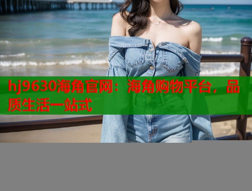hj9630海角官网：海角购物平台，品质生活一站式