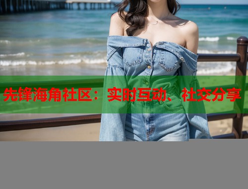 先锋海角社区：实时互动、社交分享