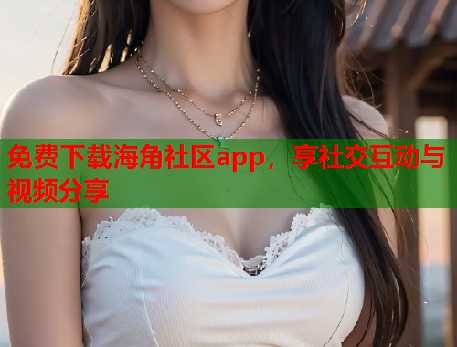 免费下载海角社区app，享社交互动与视频分享