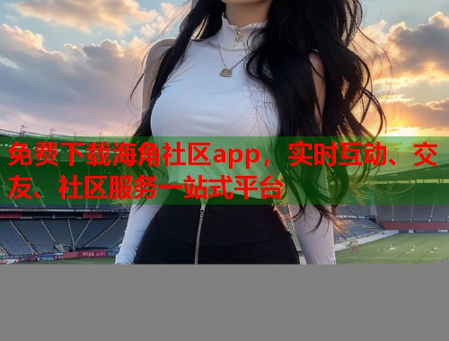 免费下载海角社区app，实时互动、交友、社区服务一站式平台