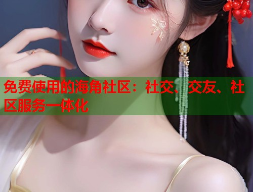 免费使用的海角社区：社交、交友、社区服务一体化