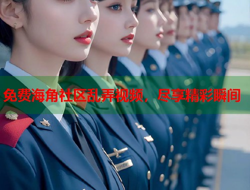 免费海角社区乱弄视频，尽享精彩瞬间
