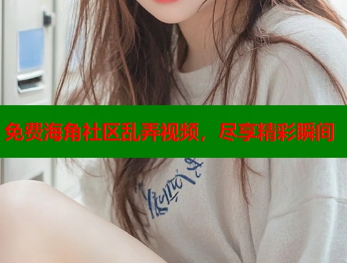 免费海角社区乱弄视频，尽享精彩瞬间